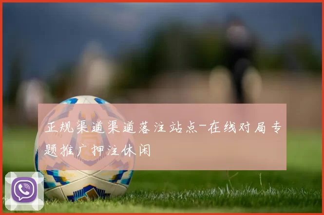 正规渠道渠道落注站点-在线对局专题推广押注休闲