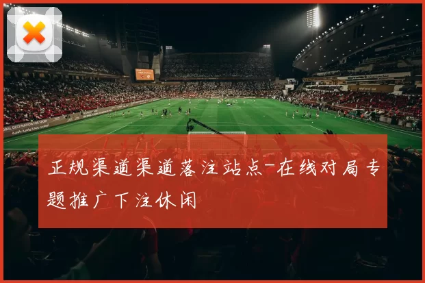 正规渠道渠道落注站点-在线对局专题推广下注休闲